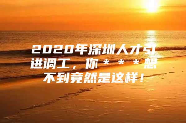 2020年深圳人才引进调工，你＊＊＊想不到竟然是这样！