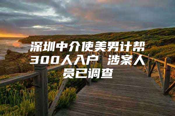 深圳中介使美男计帮300人入户 涉案人员已调查