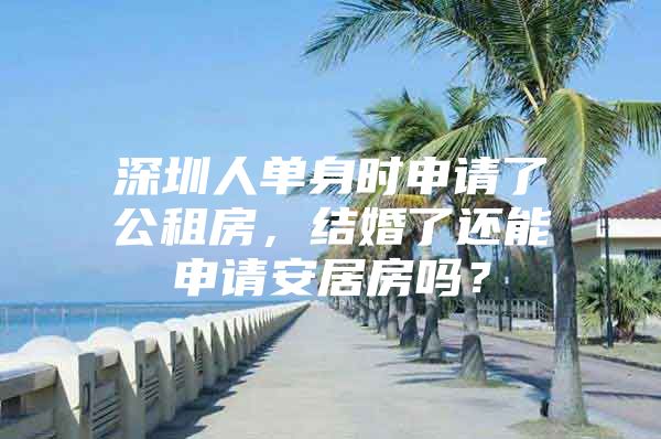 深圳人单身时申请了公租房，结婚了还能申请安居房吗？