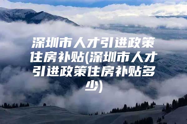 深圳市人才引进政策住房补贴(深圳市人才引进政策住房补贴多少)