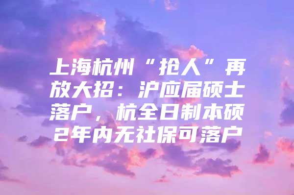 上海杭州“抢人”再放大招：沪应届硕士落户，杭全日制本硕2年内无社保可落户