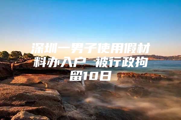 深圳一男子使用假材料办入户 被行政拘留10日