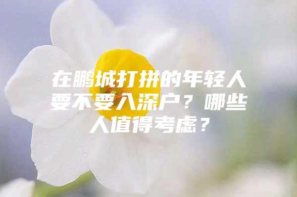 在鹏城打拼的年轻人要不要入深户？哪些人值得考虑？