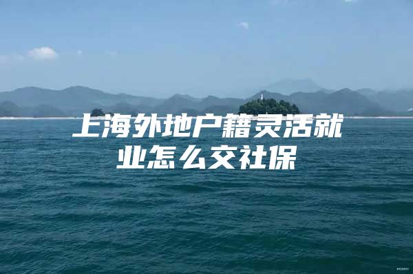 上海外地户籍灵活就业怎么交社保