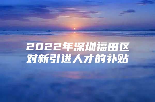 2022年深圳福田区对新引进人才的补贴