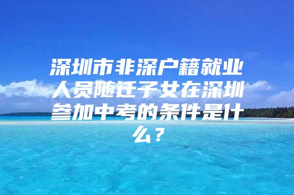 深圳市非深户籍就业人员随迁子女在深圳参加中考的条件是什么？