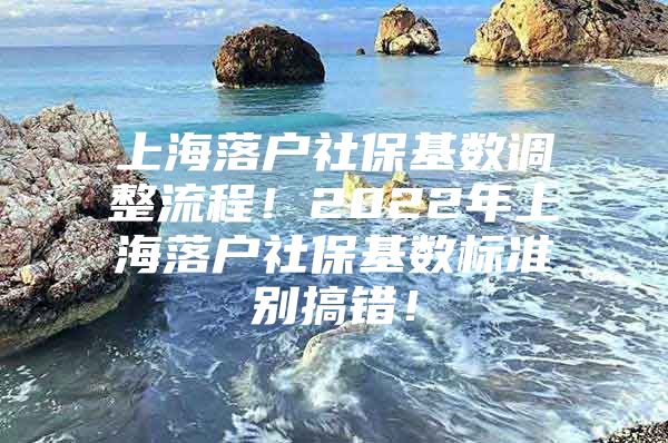 上海落户社保基数调整流程！2022年上海落户社保基数标准别搞错！