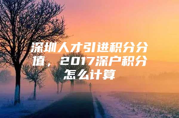 深圳人才引进积分分值，2017深户积分怎么计算