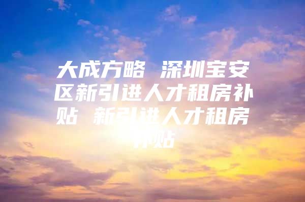 大成方略 深圳宝安区新引进人才租房补贴 新引进人才租房补贴