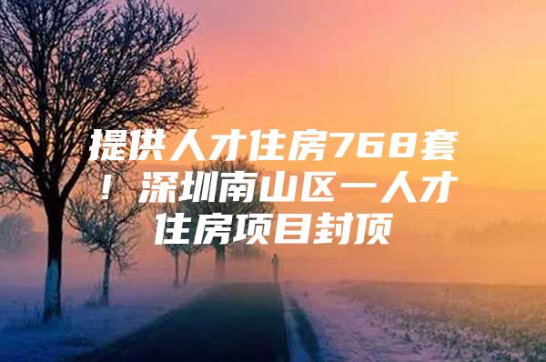 提供人才住房768套！深圳南山区一人才住房项目封顶