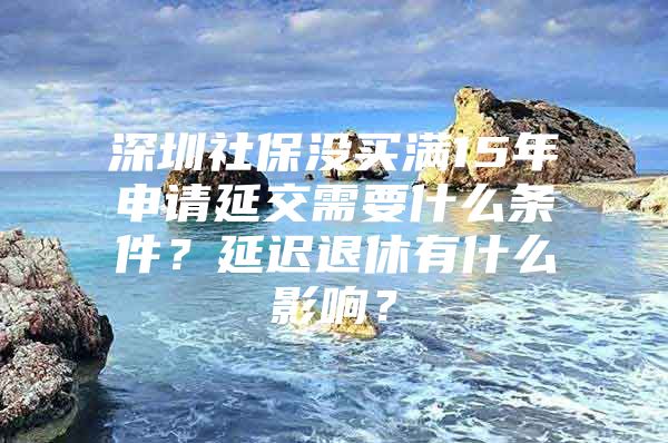 深圳社保没买满15年申请延交需要什么条件？延迟退休有什么影响？