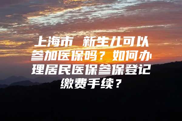 上海市 新生儿可以参加医保吗？如何办理居民医保参保登记缴费手续？