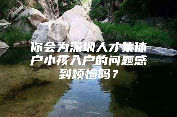 你会为深圳人才集体户小孩入户的问题感到烦恼吗？