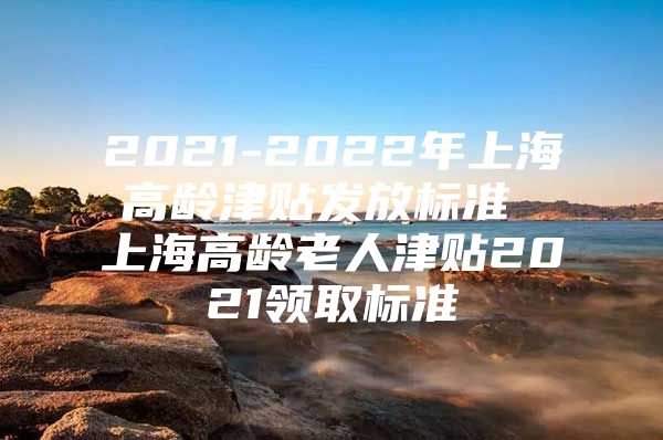 2021-2022年上海高龄津贴发放标准 上海高龄老人津贴2021领取标准