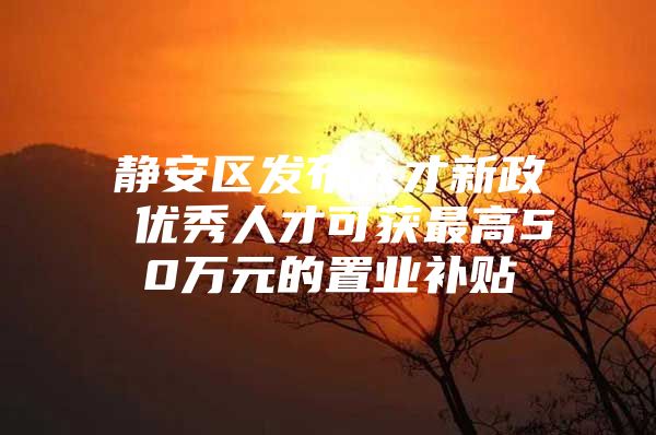 静安区发布人才新政 优秀人才可获最高50万元的置业补贴