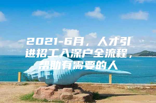 2021-6月，人才引进招工入深户全流程，帮助有需要的人