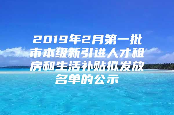 2019年2月第一批市本级新引进人才租房和生活补贴拟发放名单的公示