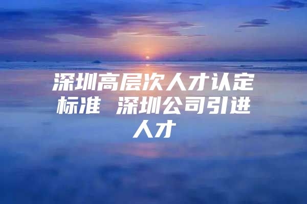 深圳高层次人才认定标准 深圳公司引进人才