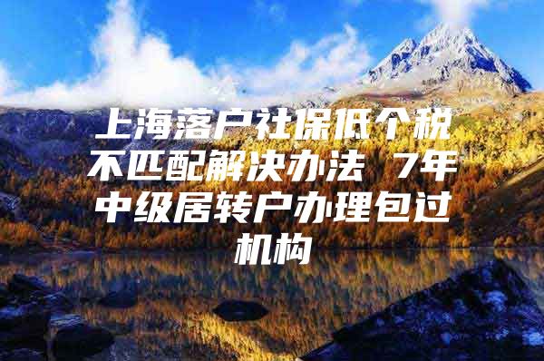 上海落户社保低个税不匹配解决办法 7年中级居转户办理包过机构