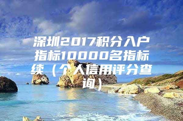 深圳2017积分入户指标10000名指标续（个人信用评分查询）