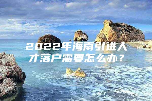 2022年海南引进人才落户需要怎么办？