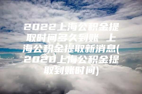 2022上海公积金提取时间多久到账 上海公积金提取新消息(2020上海公积金提取到账时间)