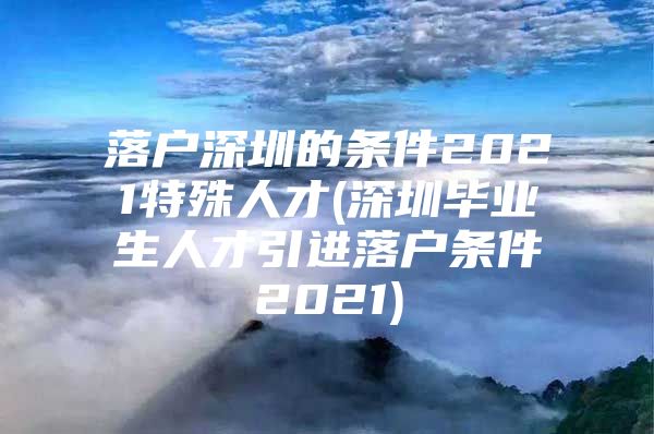 落户深圳的条件2021特殊人才(深圳毕业生人才引进落户条件2021)