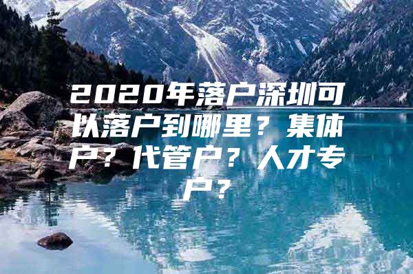 2020年落户深圳可以落户到哪里？集体户？代管户？人才专户？