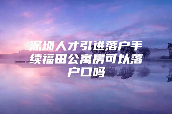 深圳人才引进落户手续福田公寓房可以落户口吗