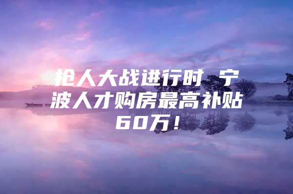 抢人大战进行时 宁波人才购房最高补贴60万！