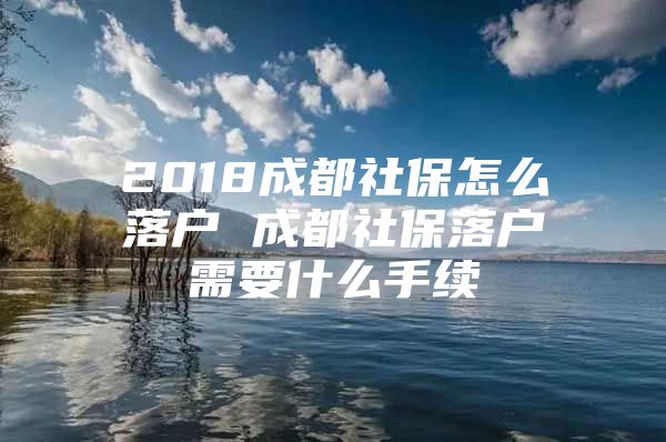 2018成都社保怎么落户 成都社保落户需要什么手续