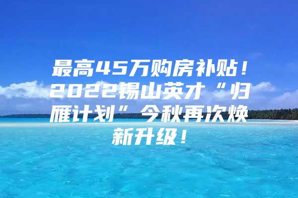 最高45万购房补贴！2022锡山英才“归雁计划”今秋再次焕新升级！