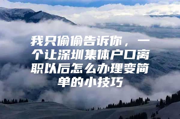 我只偷偷告诉你，一个让深圳集体户口离职以后怎么办理变简单的小技巧