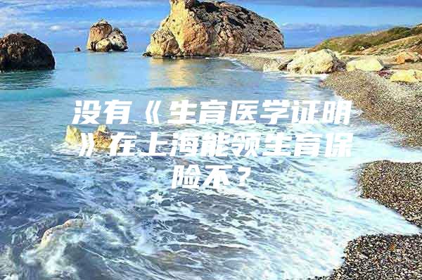 没有《生育医学证明》在上海能领生育保险不？