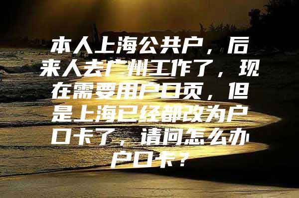 本人上海公共户，后来人去广州工作了，现在需要用户口页，但是上海已经都改为户口卡了，请问怎么办户口卡？