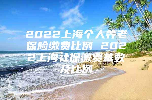 2022上海个人养老保险缴费比例 2022上海社保缴费基数及比例