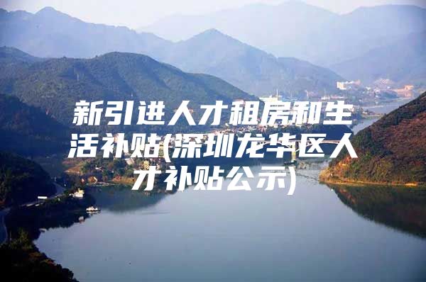 新引进人才租房和生活补贴(深圳龙华区人才补贴公示)