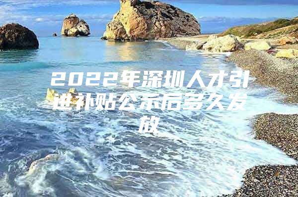 2022年深圳人才引进补贴公示后多久发放