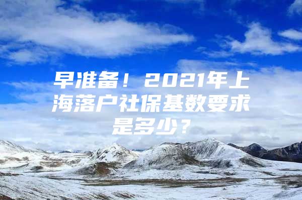 早准备！2021年上海落户社保基数要求是多少？