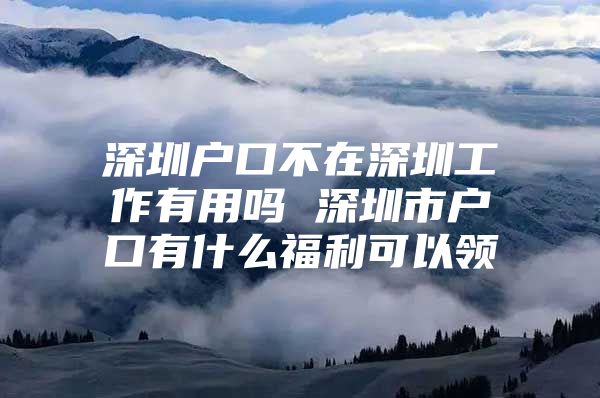 深圳户口不在深圳工作有用吗 深圳市户口有什么福利可以领