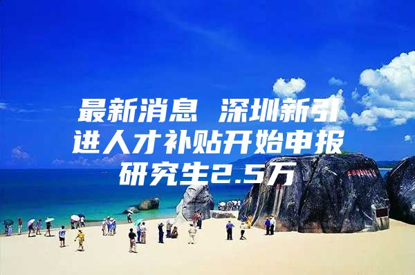 最新消息 深圳新引进人才补贴开始申报研究生2.5万