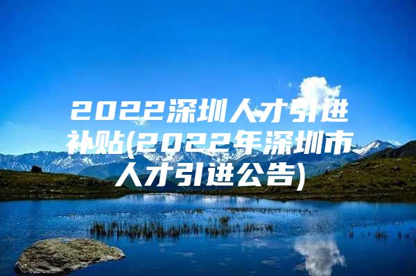 2022深圳人才引进补贴(2022年深圳市人才引进公告)