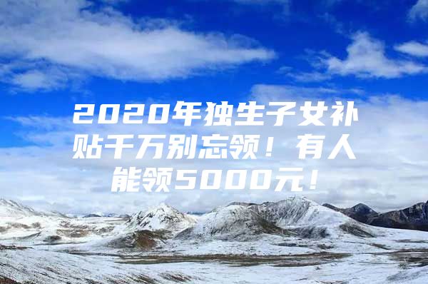 2020年独生子女补贴千万别忘领！有人能领5000元！