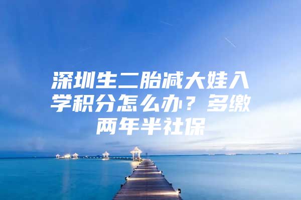 深圳生二胎减大娃入学积分怎么办？多缴两年半社保