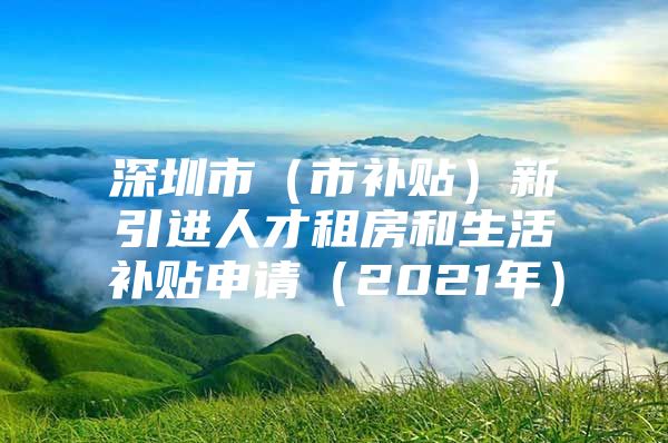 深圳市（市补贴）新引进人才租房和生活补贴申请（2021年）