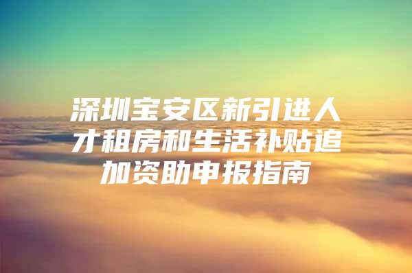 深圳宝安区新引进人才租房和生活补贴追加资助申报指南