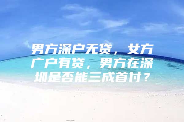 男方深户无贷，女方广户有贷，男方在深圳是否能三成首付？