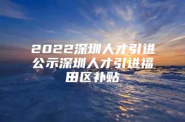 2022深圳人才引进公示深圳人才引进福田区补贴