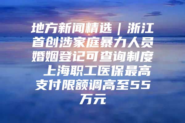 地方新闻精选｜浙江首创涉家庭暴力人员婚姻登记可查询制度 上海职工医保最高支付限额调高至55万元