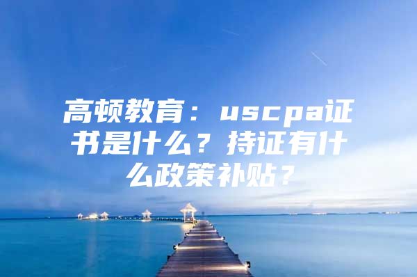 高顿教育：uscpa证书是什么？持证有什么政策补贴？